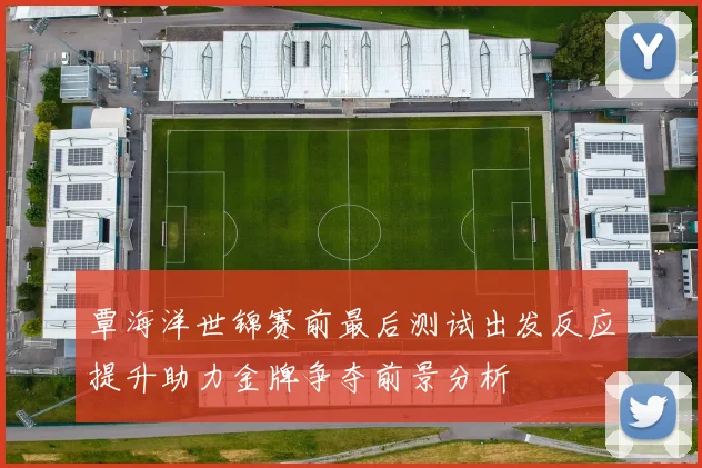 覃海洋世锦赛前最后测试出发反应提升助力金牌争夺前景分析