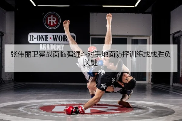张伟丽卫冕战面临强缠斗对手地面防摔训练或成胜负关键
