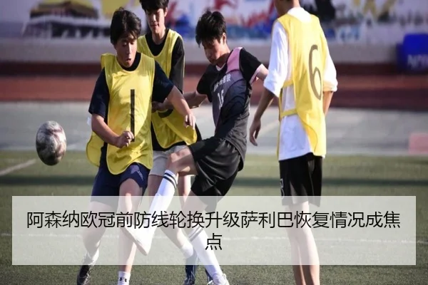 阿森纳欧冠前防线轮换升级萨利巴恢复情况成焦点
