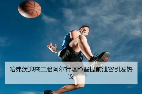 哈弗茨迎来二胎阿尔特塔险些提前泄密引发热议